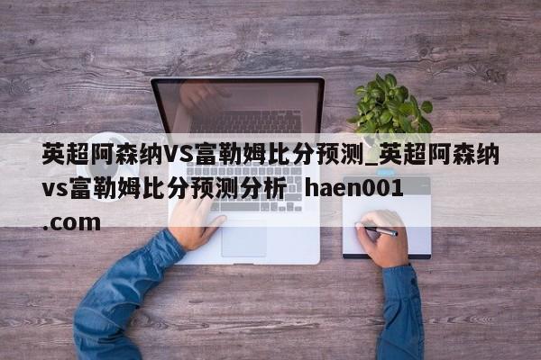 英超阿森纳VS富勒姆比分预测_英超阿森纳vs富勒姆比分预测分析  haen001.com