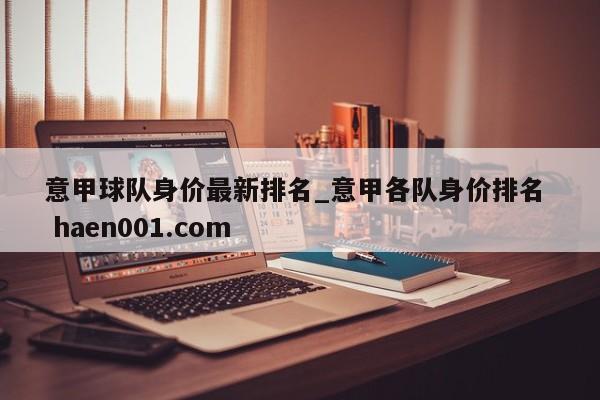 意甲球队身价最新排名_意甲各队身价排名  haen001.com