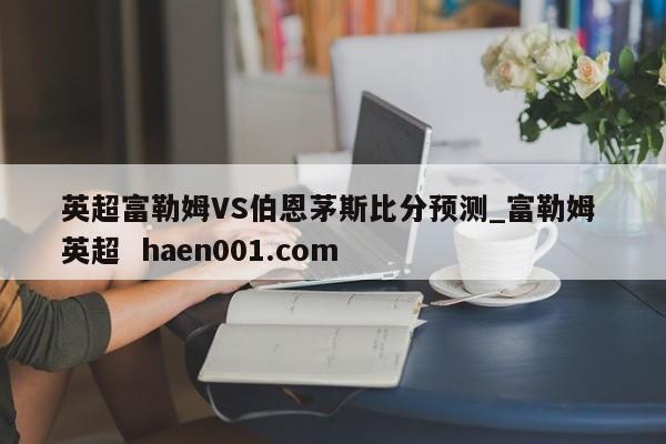 英超富勒姆VS伯恩茅斯比分预测_富勒姆 英超  haen001.com