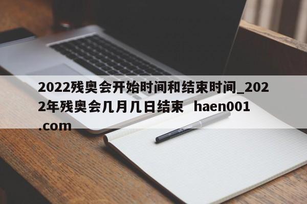 2022残奥会开始时间和结束时间_2022年残奥会几月几日结束  haen001.com