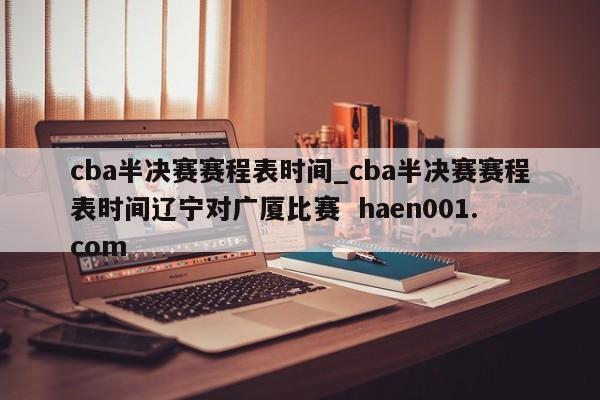 cba半决赛赛程表时间_cba半决赛赛程表时间辽宁对广厦比赛  haen001.com