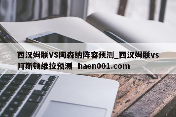 西汉姆联VS阿森纳阵容预测_西汉姆联vs阿斯顿维拉预测  haen001.com