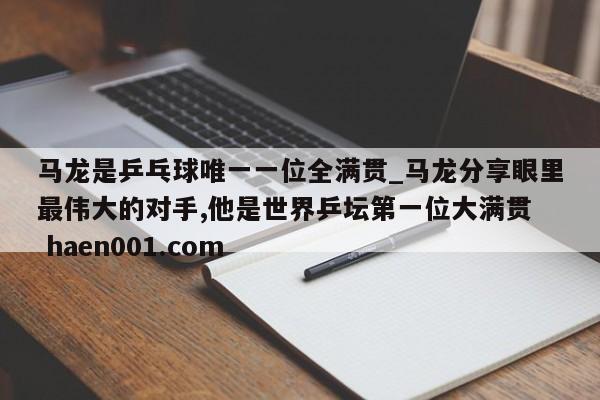 马龙是乒乓球唯一一位全满贯_马龙分享眼里最伟大的对手,他是世界乒坛第一位大满贯  haen001.com
