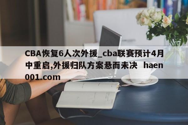 CBA恢复6人次外援_cba联赛预计4月中重启,外援归队方案悬而未决  haen001.com