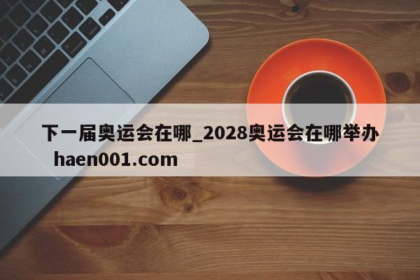 下一届奥运会在哪_2028奥运会在哪举办  haen001.com