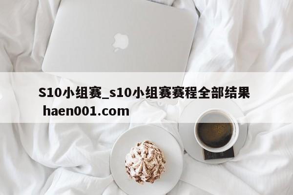 S10小组赛_s10小组赛赛程全部结果  haen001.com