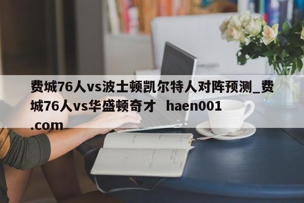 费城76人vs波士顿凯尔特人对阵预测_费城76人vs华盛顿奇才  haen001.com