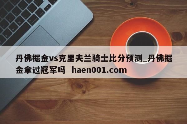 丹佛掘金vs克里夫兰骑士比分预测_丹佛掘金拿过冠军吗  haen001.com