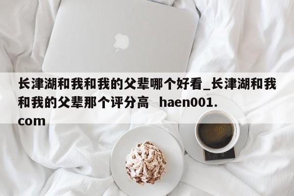 长津湖和我和我的父辈哪个好看_长津湖和我和我的父辈那个评分高  haen001.com