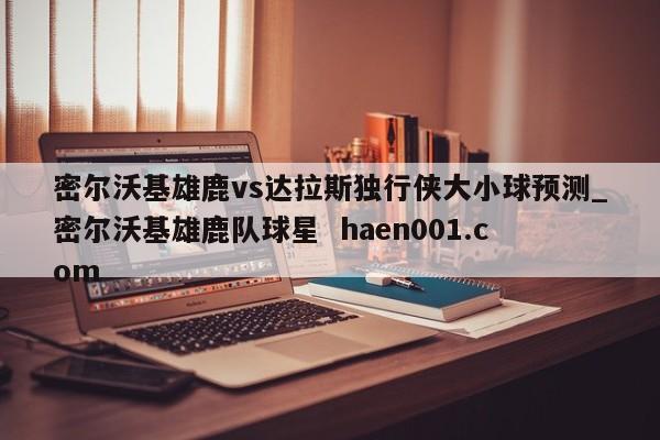 密尔沃基雄鹿vs达拉斯独行侠大小球预测_密尔沃基雄鹿队球星  haen001.com