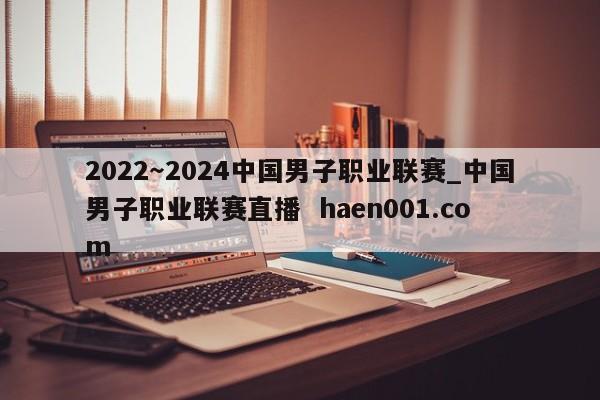 2022～2024中国男子职业联赛_中国男子职业联赛直播  haen001.com