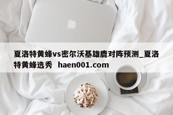 夏洛特黄蜂vs密尔沃基雄鹿对阵预测_夏洛特黄蜂选秀  haen001.com