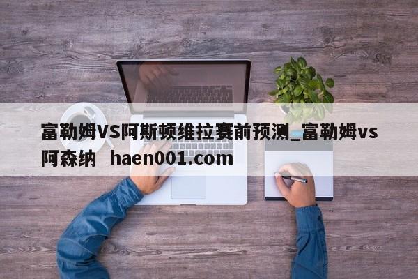 富勒姆VS阿斯顿维拉赛前预测_富勒姆vs阿森纳  haen001.com