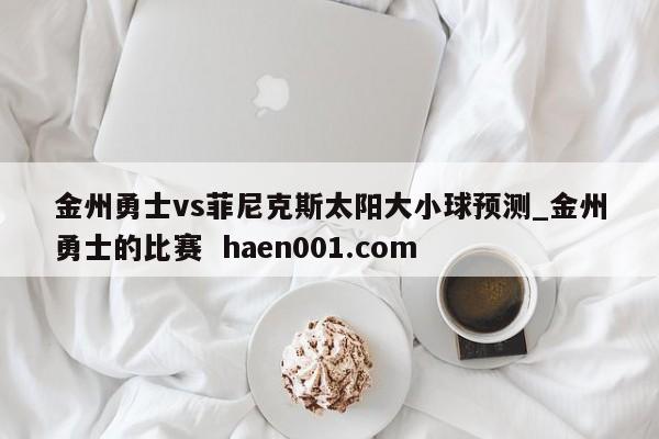 金州勇士vs菲尼克斯太阳大小球预测_金州勇士的比赛  haen001.com