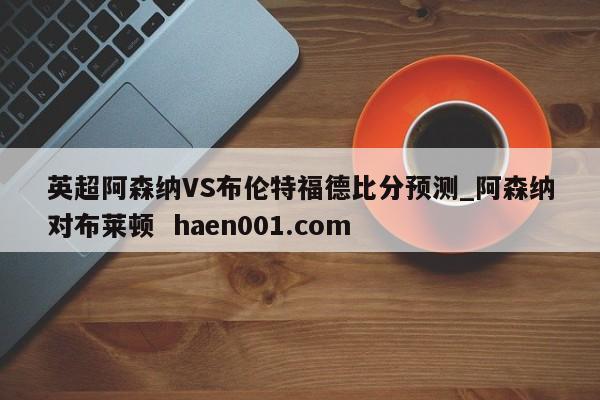 英超阿森纳VS布伦特福德比分预测_阿森纳对布莱顿  haen001.com