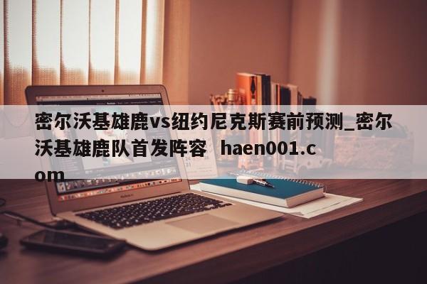 密尔沃基雄鹿vs纽约尼克斯赛前预测_密尔沃基雄鹿队首发阵容  haen001.com
