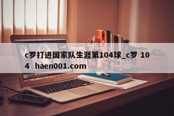 c罗打进国家队生涯第104球_c罗 104  haen001.com