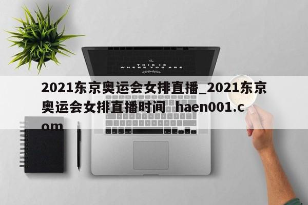2021东京奥运会女排直播_2021东京奥运会女排直播时间  haen001.com
