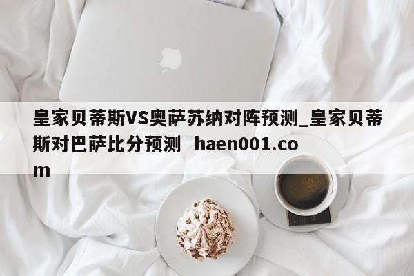 皇家贝蒂斯VS奥萨苏纳对阵预测_皇家贝蒂斯对巴萨比分预测  haen001.com