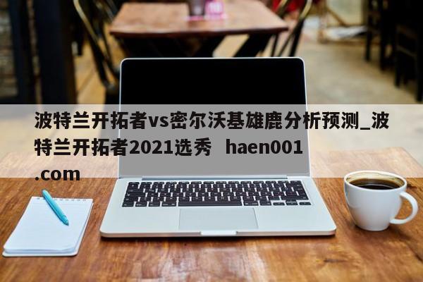 波特兰开拓者vs密尔沃基雄鹿分析预测_波特兰开拓者2021选秀  haen001.com