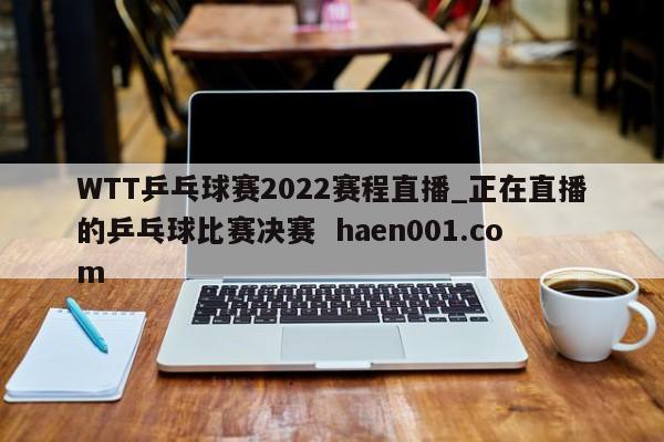 WTT乒乓球赛2022赛程直播_正在直播的乒乓球比赛决赛  haen001.com