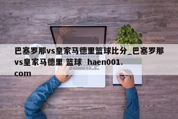 巴塞罗那vs皇家马德里篮球比分_巴塞罗那vs皇家马德里 篮球  haen001.com