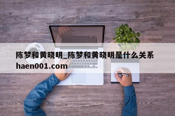 陈梦和黄晓明_陈梦和黄晓明是什么关系  haen001.com