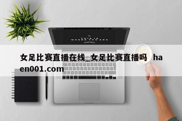 女足比赛直播在线_女足比赛直播吗  haen001.com